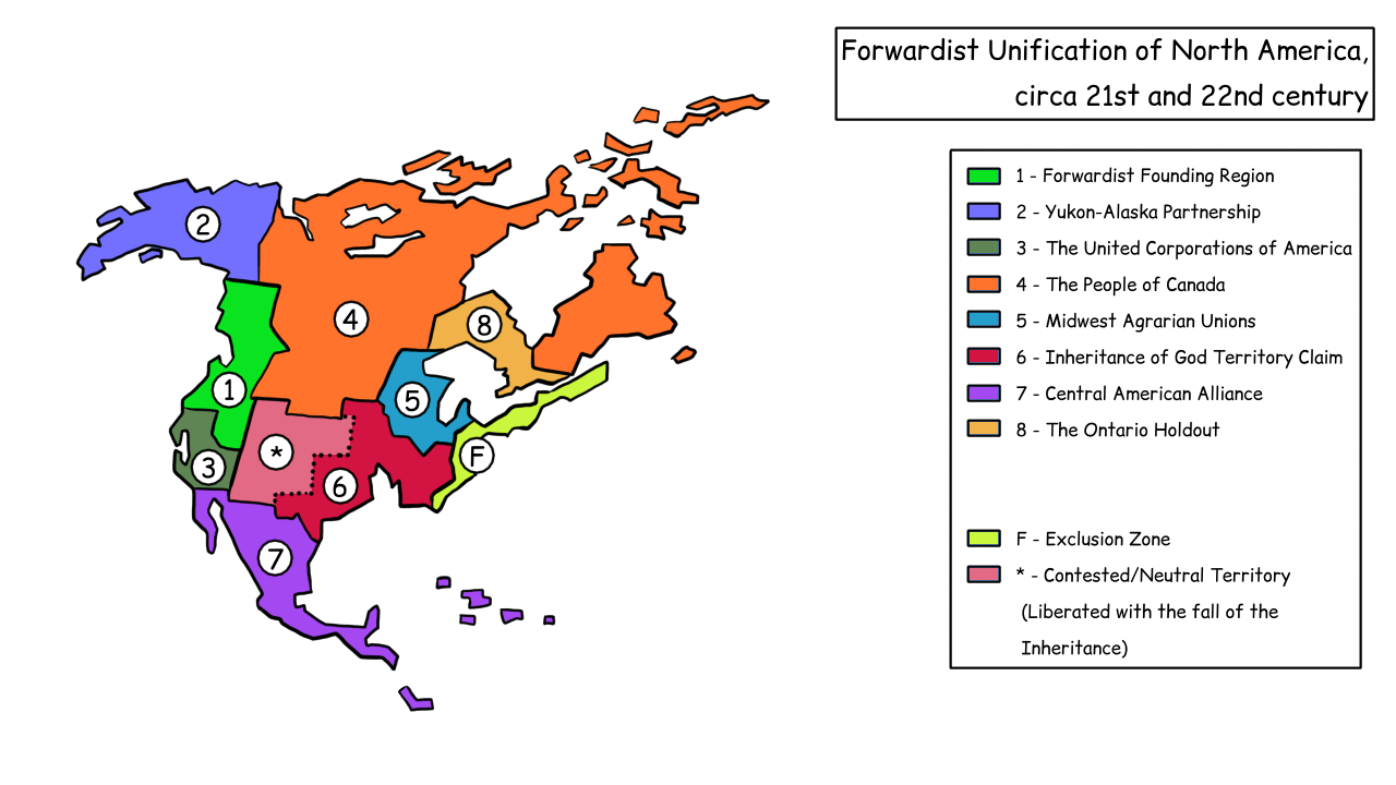 This is a map showing North America and its political territories
	around the end of the 21st century into the 22nd. The map is 
	divided into ten zones. Eight are denoted by numbers 1-8, and
	the other two are denoted by an "F" (indicating nuclear fallout/ 
	exclusion zone) and a "*", which is represtative of contested/
	neutral territory. Zone 1 is labelled "Forwardist Founding
	Region" and is located on the western coast of the continent.
	Above it is Zone 2, labelled "Yukon-Alaska Partnership,"
	covering what used to be known as Alaska and the ajoined, northwest 
	region of Canada. Zone 3 is located below Zone 1, along the southern
	part of what used to be the USA's west coast. It is labelled as 
	"The United Corporations of America." Zone 4 is labelled
	as "The People of Canada," and is the largest zone. It 
	covers almost all of the land held by Canada in the 21st century,
	with the exclusion of the northwest region in zone 2, and the 
	region that used to be known as "Ontario," which is 
	a separate zone. Zone 5 is labelled as the "Midwest 
	Agrarian Unions," and is located to the southwest of zone 4, 
	and it covers the land around the great lakes. Zone 6 is located 
	below this, covering most of what used to be the southern United
	States. It's labelled as the "Inheritance of God Territory
	Claim." Zone 7 is labelled as the "Central American 
	Alliance" and covers what used to be Mexico and other 
	countries in Central America. Zone 8 is located in what used to 
	be Ontario and is labelled as "The Ontario Holdout."
	Zone F is located along the eastern coast of what used to be the 
	USA, and much of the coastline has been flooded.
	The final zone, Zone "*", is located between the Inheritance's 
	territory claim and the zone of the United Corporations of 
	America.
