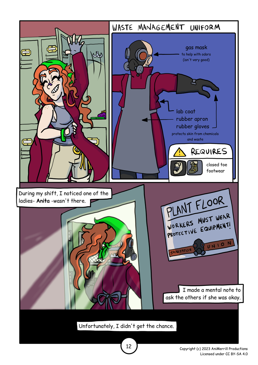 
This is a comic page with 4 panels. 

Panel 1: This panel shows Kelsie pulling on a dark red 
coat over top of her normal outfit. She has a noseplug on
her nose. Behind her is an open locker with her small 
purse and her comms device. 

Panel 2:
"Waste management uniform" is written across the top.
The panel shows a person in said uniform. From top to bottom,
the diagram depicts a gas mask- to help with odors (but isn't
very good), then a lab coat, rubber apron, and rubber gloves.
At the bottom of the panel is a text box with a caution 
symbol that says "Requires closed toe footwear" next to
images of a shoe and a boot. 

Panel 3 reads "During my shift, I noticed one of the ladies- 
Anita- wasn't there. I made a mental note to ask the others
if she was okay."
Kelsie is shown walking through a doorway, with a sign on the
wall next to it that says "Plant floor- workers must wear 
protective equipment! - Sanitation Union"

Panel 4 reads: Unfortunately, I didn't get the chance." over
a black background.
	