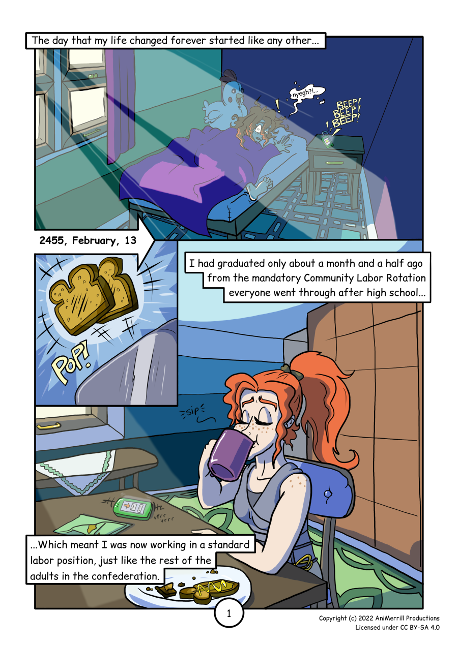 This is a comic page with 3 panels. 
	
	Panel 1 reads: "The day that my life changed forever started like 
	any other...
	A young red-haired woman laying on her bed is awoken by the alarm on 
	her comms device.      
	
	Panel 2 reads: "2455, February, 13"
	Unevenly-toasted toast is popping out of a toaster.  
	
	Panel 3 reads: "I had graduated only about a month and a half ago 
	from the mandatory Community Labor Rotation everyone went through 
	after high school... 
	...Which meant I was now working in a standard labor position, just 
	like the rest of the adults in the confederation."
	The red-haired woman is sitting at her dining room table, drinking 
	from a mug. On the table in front of her there is a plate holding 
	peanut  butter toast with a drizzle of honey, and her comms device 
	shows an incoming message.