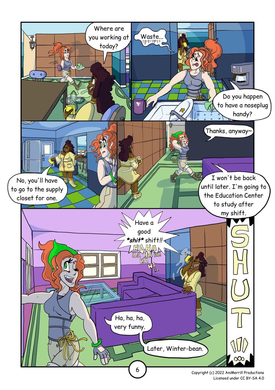 This is a comic page with 6 panels. 

Panel 1:
Kelsie is shown walking away from the dining room table she
was previously seated at. In one hand is her coffee mug, 
while the other hand is holding her plate with her napkin
laying across it. She is walking toward the kitchen. 
Winter is still sitting in her chair at the table, with her
coffee in her hand. She's saying "Where are you working at
today?" to Kelsie. 

Panel 2:
Kelsie is in the kitchen standing in front of a double-wide
kitchen sink, napkin in hand. She's placed her coffee mug 
beside on the counter beside the sink, and her plate was 
laid in the sink. Kelsie is sticking her tongue out and 
making a funny face in disgust as she replies "Waste... Do
you happen to have a noseplug handy?"
Behind her, Winter is shown making her way into the kitchen
while taking a sip of coffee. To Kelsie's right, on the
counter, the coffee carafe is nearly empty. 

Panel 3:
The kitchen is shown from the angle of where the coffee 
maker was shown to be. Kelsie is on the far right of the 
panel, walking towards the living room. She's pulling a
fingerless glove onto her right hand as she's looking back
toward Winter. Winter is shown standing in front of the 
entryway to the dining room. She's holding her coffee mug and
is shrugging her shoulders while she says "No, you'll have to
go to the supply closet for one."

Panel 4:
Kelsie is striding through the living room, around the
corner of a purple couch, and she's fastening a bright
green bandana around her head. "Thanks anyway~" she replies
to Winter. "I won't be back until later. I'm going to the 
Education Center to study after my shift."
Winter is following Kelsie from the entryway of the 
kitchen into the living room. 

Panel 5:
Winter is standing behind the corner of the couch and 
resting one hand on it as she exclaims "Have a good *shit*
shift!!" and then bursts into laughter. 
Kelsie is at the front door to the house. She's pushing
the door open and winking as she responds "Ha, ha, ha, 
very funny. Later, Winter-bean."

Panel 6:
Vertical text that says "SHUT!!!" to represent the closing
of the front door behind Kelsie as she leaves. 
	