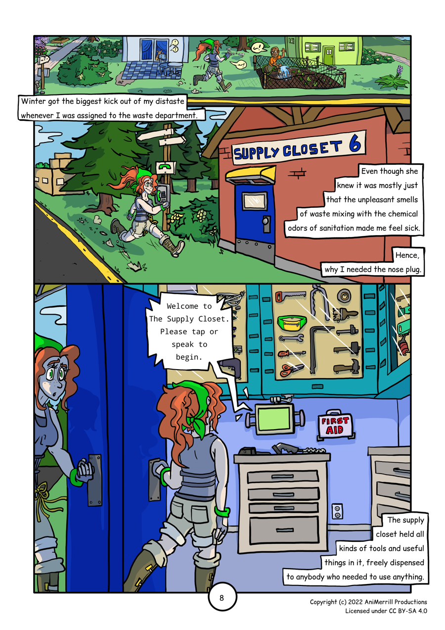 This is a comic page with 4 panels. 

Panel 1 reads: "Winter got the biggest kick out of my distaste
whenever I was assigned to the waste department."
Kelsie is shown walking across a clover yard in front of some 
of her neighbors' houses. She's waving at and greeting one 
neighbor who is shown watering his garden. 
In the background, a dog is barking from inside a nearby
house. 
There is a variety of kinds of vegetation, including the same
bushes with yellow flowers from the previous page, bushes with 
red berries on them, some off-white mushrooms growing near a 
tree, as well as several kinds of flowers around. 


Panel 2 reads: "Even though she knew it was mostly just that
the unpleasant smells of waste mixing with the chemical odors
of sanitation made me feel sick.
Hence, why I needed the nose plug."
Kelsie is walking beside a road, past a public phone that's 
in front of a row of evergreen trees. Beyond this, a tan 
building is peeking out. 
In front of Kelsie is a brick building with a small yellow 
awning over a cobalt-blue door. Above the awning is a large 
sign that reads "Supply Closet 6."

Panel 3:
Kelsie is shown opening the cobalt door to the supply closet,
and the outside is visible behind her. She's underneath the 
yellow awning, and you can see the road, trees, and sky 
behind her.

Panel 4 reads: "The supply closet held all kinds of tools and
useful things in it, freely dispensed to anybody who needed to
use anything."
Kelsie is shown walking into the supply closet. Crowning the 
top of the room is a row of cabinets full of different kinds of
tools, gadgets, and useful items. Hanging on a movable arm is 
a computer screen, which is playing a message of a voice saying
"Welcome to The Supply Closet. Please tap or speak to begin."
Below the screen there is a set of drawers with a scanner and 
a Comms unit docking station. 
There is a first aid kit on the wall above an electrical outlet,
and there's another set of drawers against the other wall. 
Examples of the items shown in the cabinets include a hard hat, 
step ladder, plyers, electrical cords, hammers, scissors, 
power tools, nose and ear plugs, and several more items.
	