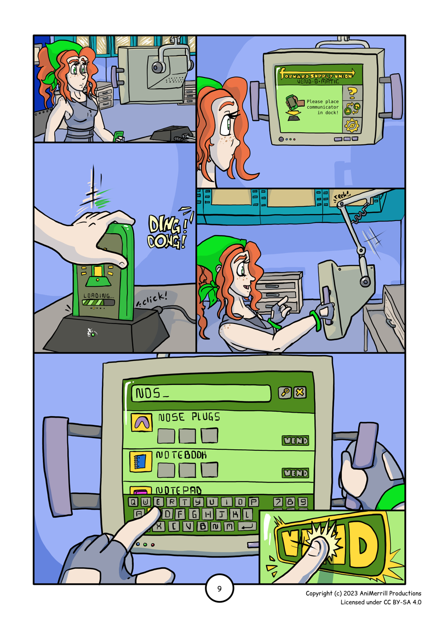 
This is a comic page with 6 panels. 

Panel 1:
Kelsie is approaching the computer monitor with her comms 
device in hand. The door to the supply closet is closed 
and the cabinets in the room are visible in the background.

Panel 2:
This panel is a close-up view showing Kelsie looking at
the computer monitor. The top of the screen has a banner
that reads "forward supply union Vend-O-matic. Below is
an icon of a hand lowering a comms device onto a plastic
dock with the text "Please place communicator in dock!"
To the right of this are several icons in a vertical 
toolbar; the top is a question mark, the middle shows
a symbol to switch languages, and the bottom is a 
gear to indicate settings.

Panel 3:
Kelsie's hand is shown settling her comms device into
the dock with a click. The computer monitor chimes 
"Ding Dong!" from outside the panel from above. 
The screen on the comms device shows the a symbol
to indicate that the docking process is occurring
with a loading bar below (currently filled to 
around 70%).

Panel 4:
From the side, Kelsie is shown grabbing ahold of the 
monitor and pulling it towards her, and the hinge on
the moving arm creeks as it moves. With her other 
hand, Kelsie is preparing to press something on the
screen.

Panel 5:
This panel is a close-up on the computer monitor's 
screen, which is currently displaying a search 
menu. Kelsie is pressing the letter "s" on the 
virtual keyboard at the bottom of the monitor's
touchscreen. At the top of the screen a search bar 
is displayed with the letters "NOS" currently typed
in. To the right are icons of a magnifying glass
(to enter a search) and an "x" to cancel the search.
Between the search bar and the keyboard is a list of
search results, showing an icon beside the text label
for each item. The top result is "Nose Plugs", followed
by "Notebook" and "Notepad". For each result there is a
button to "Vend" on the right side of the screen. 

Panel 6:
Kelsie is shown pressing on the "Vend" button.
	