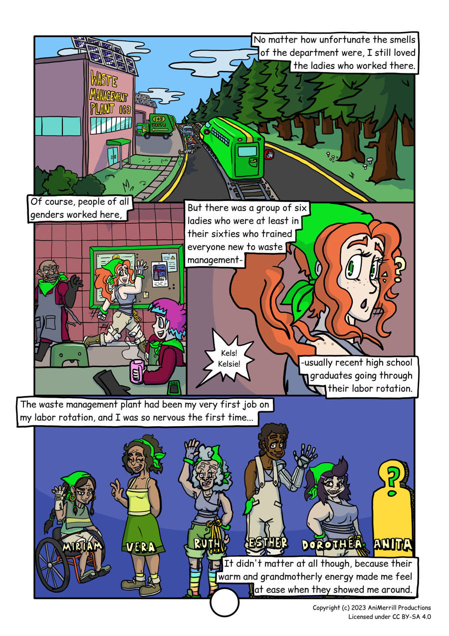
This is a comic page with 4 panels.

Panel 1 reads: "No matter how unfortunate the smells of the department were,
I still loved the ladies who worked there."
This panel shows the tram stopped in front of a building that is labelled as
"Waste Management Plant 103." Kelsie is walking from the tram towards the
building's doorway. In the background a trash truck is parked by the building.

Panel 2 reads: "Of course, people of all genders worked here."
Kelsie is shown walking in the building, in front of a tiled wall with a 
bulletin board on it. There are a few other workers around, wearing a waste
management uniform.

Panel 3 reads: "But there was a group of six ladies who were at least in 
their sixties who trained everyone new to waste management- usually recent 
high school graduates going through their labor rotation."
In this panel, Kelsie is looking over her shoulder in response to someone
outside of the panel calling "Kels! Kelsie!"

Panel 4 reads: "The waste management plant had been my very first job on my
labor rotation, and I was so nervous the first time... It didn't matter at all
though, because their warm and grandmotherly energy made me feel at ease
when they showed me around."
This panel shows the group of older ladies that work in the waste management
department. From the left, the first is a lady labelled as "Miriam" sitting in
a wheelchair, then "Vera," then "Ruth," then "Esther," and "Dorothea." Esther
has a bionic left arm. Last is a blank sillhouette of a person labelled as "Anita."
	